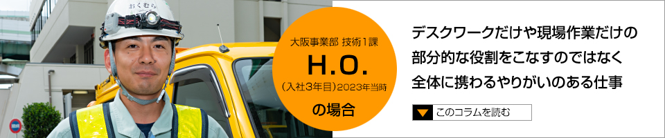 H.O. デスクワークだけや現場作業だけの部分的な役割をこなすのではなく全体に携わるやりがいのある仕事